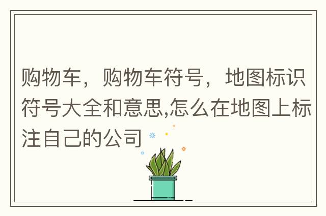 購(gòu)物車(chē)，購(gòu)物車(chē)符號(hào)，地圖標(biāo)識(shí)符號(hào)大全和意思,怎么在地圖上標(biāo)注自己的公司