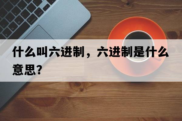 什么叫六進(jìn)制，六進(jìn)制是什么意思？