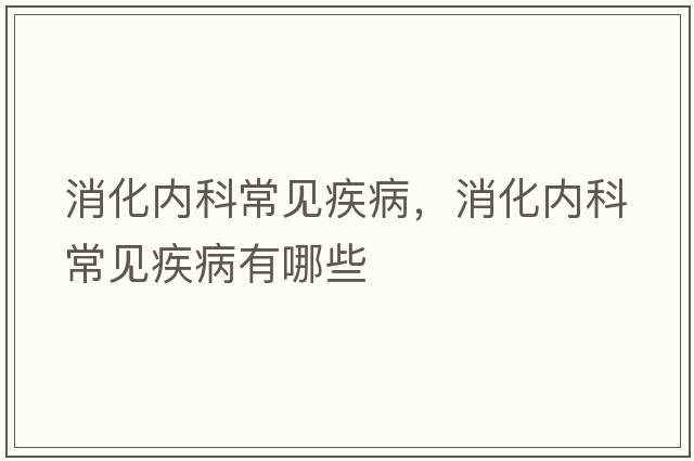 消化內(nèi)科常見疾病，消化內(nèi)科常見疾病有哪些