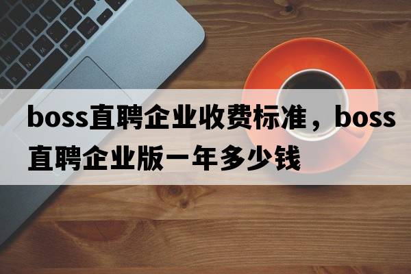 boss直聘企業(yè)收費(fèi)標(biāo)準(zhǔn)，boss直聘企業(yè)版一年多少錢