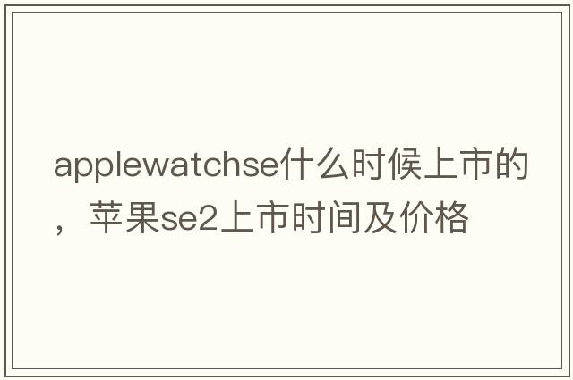 applewatchse什么時(shí)候上市的，蘋(píng)果se2上市時(shí)間及價(jià)格