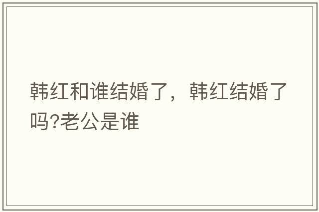 韓紅和誰結(jié)婚了，韓紅結(jié)婚了嗎?老公是誰