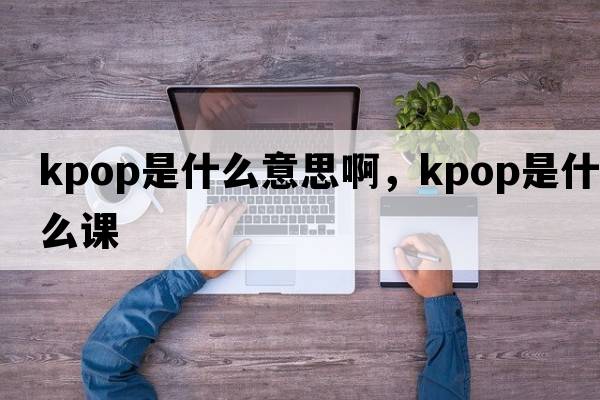 kpop是什么意思啊，kpop是什么課
