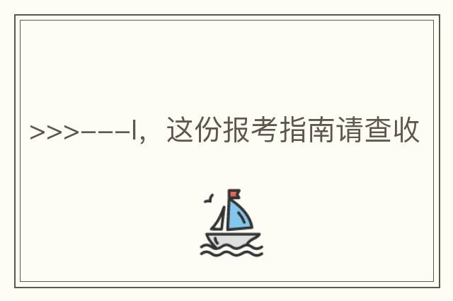 >>>---I，這份報(bào)考指南請(qǐng)查收
