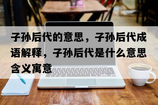 子孫后代的意思，子孫后代成語(yǔ)解釋，子孫后代是什么意思含義寓意