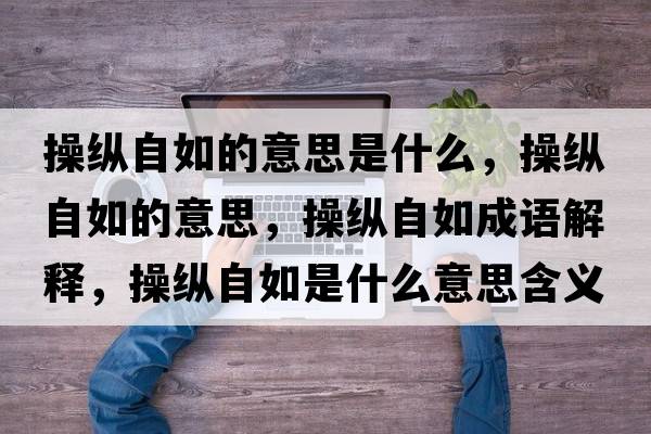 操縱自如的意思是什么，操縱自如的意思，操縱自如成語(yǔ)解釋，操縱自如是什么意思含義寓意