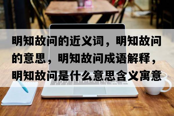 明知故問的近義詞，明知故問的意思，明知故問成語解釋，明知故問是什么意思含義寓意