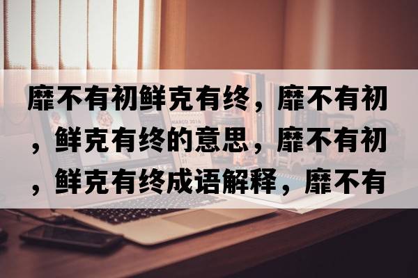 靡不有初鮮克有終，靡不有初，鮮克有終的意思，靡不有初，鮮克有終成語(yǔ)解釋，靡不有初，鮮克有終是什么意思含義寓意