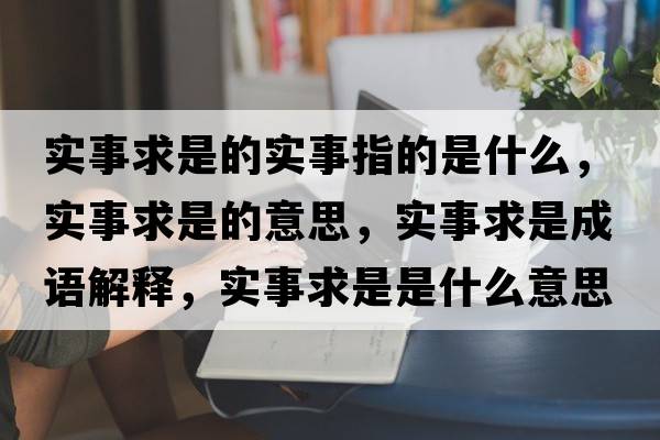 實(shí)事求是的實(shí)事指的是什么，實(shí)事求是的意思，實(shí)事求是成語解釋，實(shí)事求是是什么意思含義寓意
