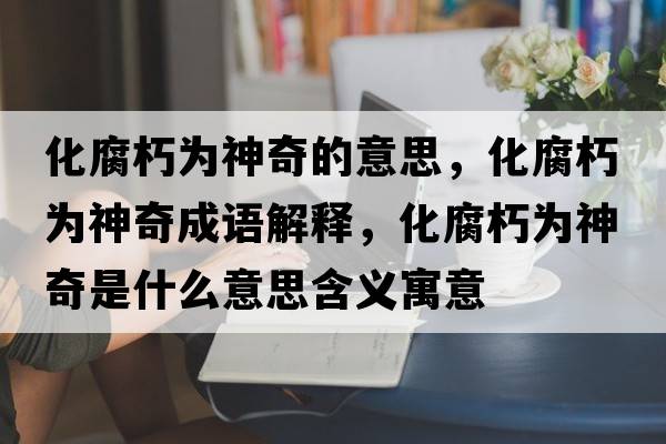 化腐朽為神奇的意思，化腐朽為神奇成語解釋，化腐朽為神奇是什么意思含義寓意