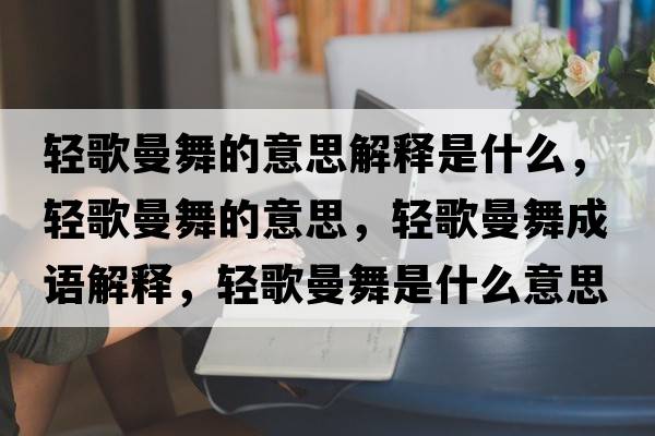 輕歌曼舞的意思解釋是什么，輕歌曼舞的意思，輕歌曼舞成語(yǔ)解釋，輕歌曼舞是什么意思含義寓意