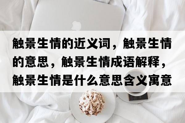 觸景生情的近義詞，觸景生情的意思，觸景生情成語解釋，觸景生情是什么意思含義寓意