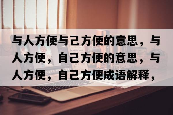與人方便與己方便的意思，與人方便，自己方便的意思，與人方便，自己方便成語(yǔ)解釋，與人方便，自己方便是什么意思含義寓意