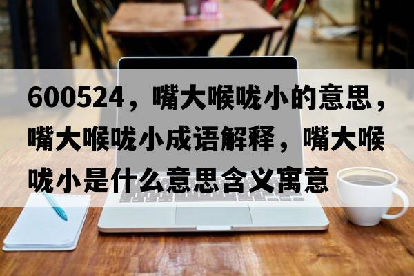 600524，嘴大喉嚨小的意思，嘴大喉嚨小成語解釋，嘴大喉嚨小是什么意思含義寓意