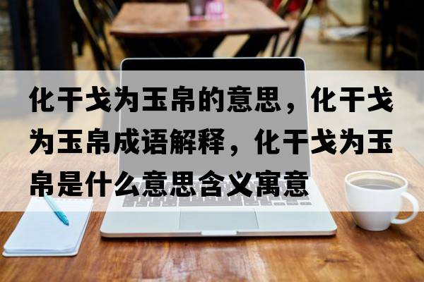 化干戈為玉帛的意思，化干戈為玉帛成語解釋，化干戈為玉帛是什么意思含義寓意
