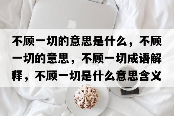不顧一切的意思是什么，不顧一切的意思，不顧一切成語解釋，不顧一切是什么意思含義寓意