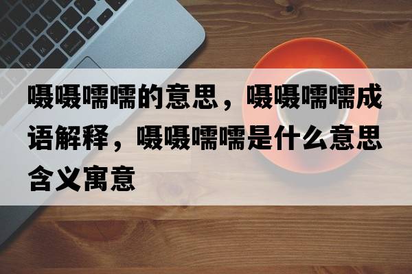 囁囁嚅嚅的意思，囁囁嚅嚅成語解釋，囁囁嚅嚅是什么意思含義寓意