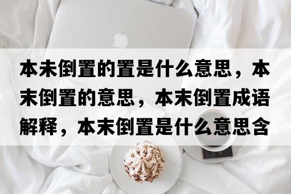 本未倒置的置是什么意思，本末倒置的意思，本末倒置成語(yǔ)解釋，本末倒置是什么意思含義寓意