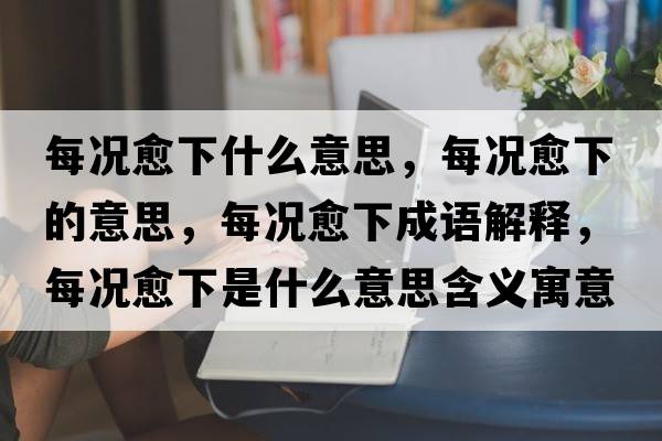 每況愈下什么意思，每況愈下的意思，每況愈下成語解釋，每況愈下是什么意思含義寓意