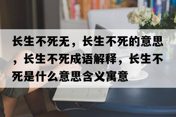 長(zhǎng)生不死無，長(zhǎng)生不死的意思，長(zhǎng)生不死成語解釋，長(zhǎng)生不死是什么意思含義寓意