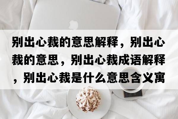 別出心裁的意思解釋，別出心裁的意思，別出心裁成語(yǔ)解釋，別出心裁是什么意思含義寓意