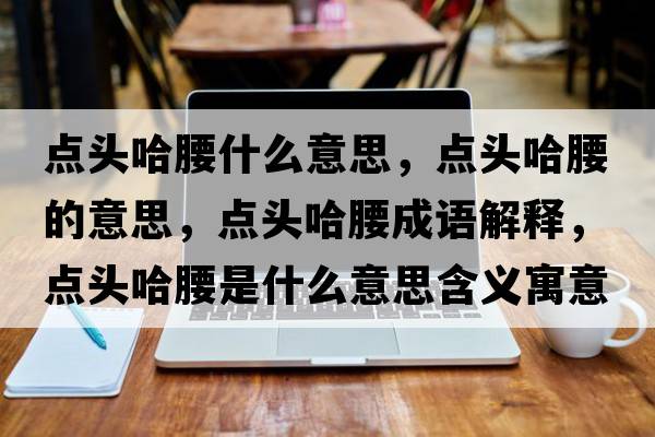 點頭哈腰什么意思，點頭哈腰的意思，點頭哈腰成語解釋，點頭哈腰是什么意思含義寓意