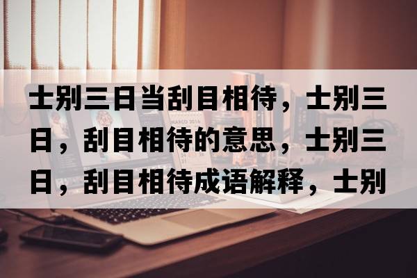 士別三日當(dāng)刮目相待，士別三日，刮目相待的意思，士別三日，刮目相待成語解釋，士別三日，刮目相待是什么意思含義寓意