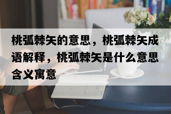 桃弧棘矢的意思，桃弧棘矢成語解釋，桃弧棘矢是什么意思含義寓意