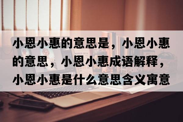 小恩小惠的意思是，小恩小惠的意思，小恩小惠成語解釋，小恩小惠是什么意思含義寓意