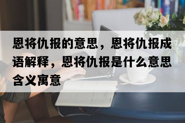 恩將仇報的意思，恩將仇報成語解釋，恩將仇報是什么意思含義寓意