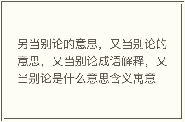另當(dāng)別論的意思，又當(dāng)別論的意思，又當(dāng)別論成語解釋，又當(dāng)別論是什么意思含義寓意