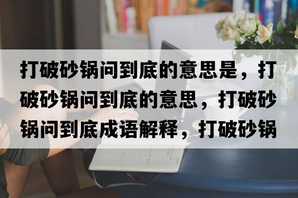 打破砂鍋問到底的意思是，打破砂鍋問到底的意思，打破砂鍋問到底成語解釋，打破砂鍋問到底是什么意思含義寓意
