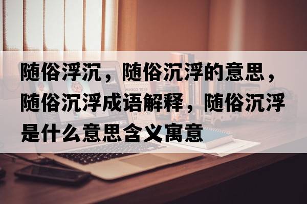 隨俗浮沉，隨俗沉浮的意思，隨俗沉浮成語解釋，隨俗沉浮是什么意思含義寓意