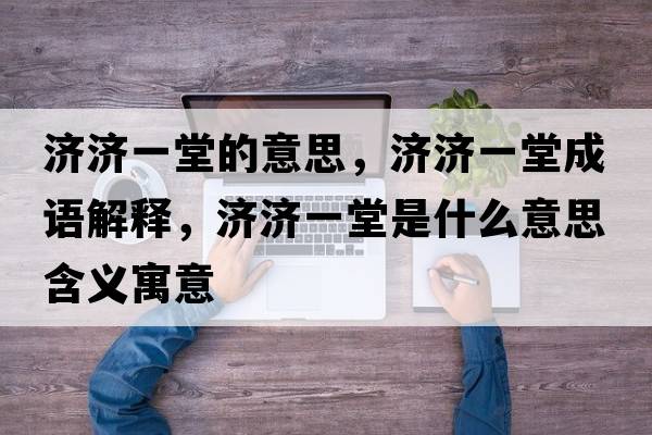 濟(jì)濟(jì)一堂的意思，濟(jì)濟(jì)一堂成語解釋，濟(jì)濟(jì)一堂是什么意思含義寓意