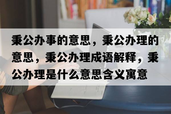 秉公辦事的意思，秉公辦理的意思，秉公辦理成語解釋，秉公辦理是什么意思含義寓意