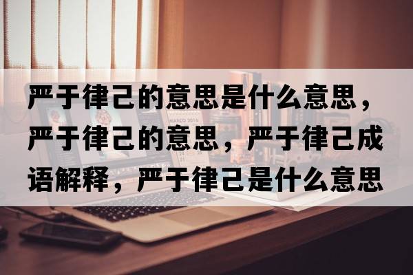 嚴(yán)于律己的意思是什么意思，嚴(yán)于律己的意思，嚴(yán)于律己成語解釋，嚴(yán)于律己是什么意思含義寓意
