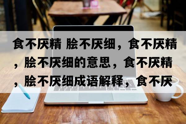 食不厭精 膾不厭細(xì)，食不厭精，膾不厭細(xì)的意思，食不厭精，膾不厭細(xì)成語解釋，食不厭精，膾不厭細(xì)是什么意思含義寓意