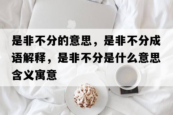 是非不分的意思，是非不分成語(yǔ)解釋?zhuān)欠遣环质鞘裁匆馑己x寓意