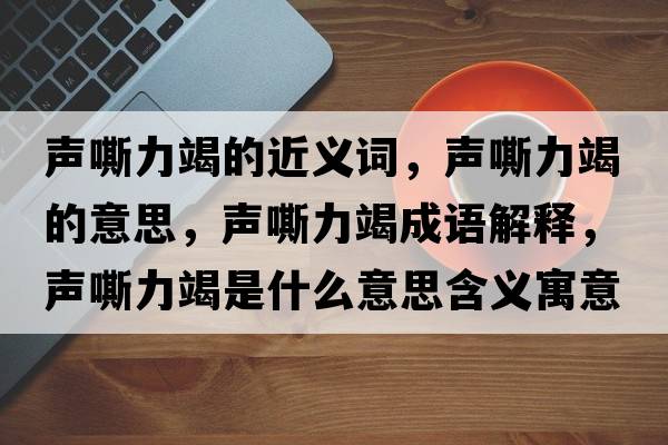 聲嘶力竭的近義詞，聲嘶力竭的意思，聲嘶力竭成語解釋，聲嘶力竭是什么意思含義寓意