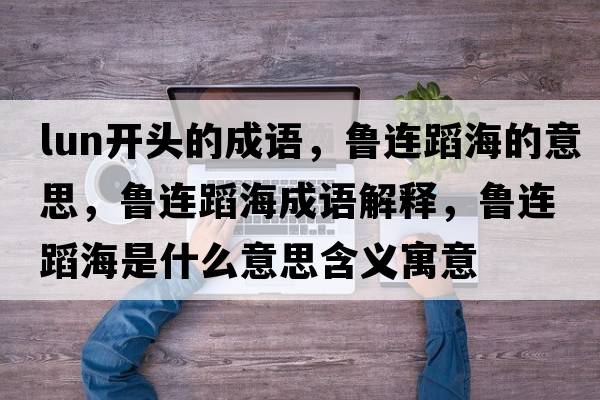 lun開(kāi)頭的成語(yǔ)，魯連蹈海的意思，魯連蹈海成語(yǔ)解釋，魯連蹈海是什么意思含義寓意