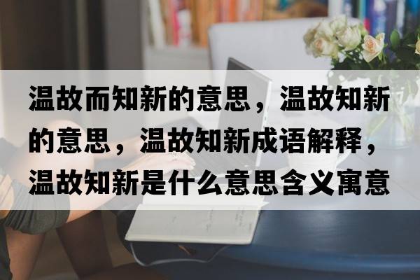 溫故而知新的意思，溫故知新的意思，溫故知新成語解釋，溫故知新是什么意思含義寓意