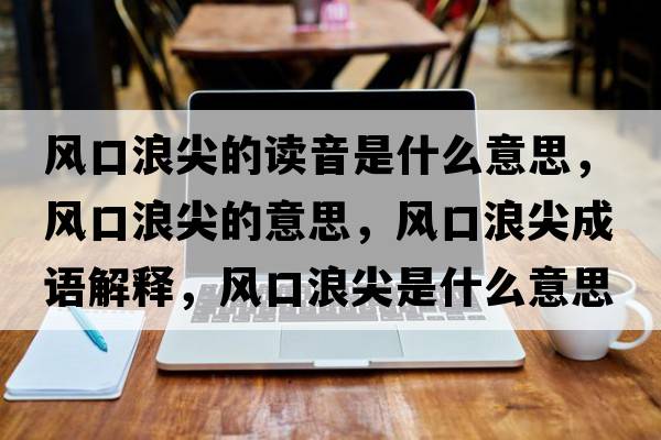 風(fēng)口浪尖的讀音是什么意思，風(fēng)口浪尖的意思，風(fēng)口浪尖成語解釋，風(fēng)口浪尖是什么意思含義寓意