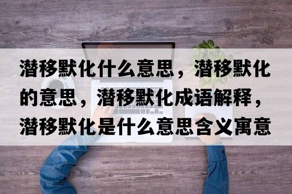 潛移默化什么意思，潛移默化的意思，潛移默化成語解釋，潛移默化是什么意思含義寓意