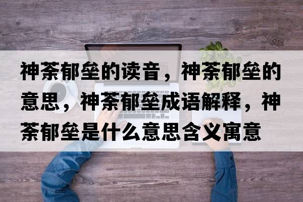 神荼郁壘的讀音，神荼郁壘的意思，神荼郁壘成語(yǔ)解釋，神荼郁壘是什么意思含義寓意