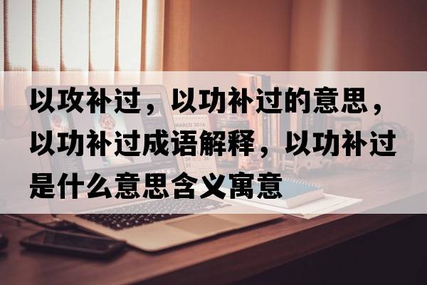 以攻補(bǔ)過，以功補(bǔ)過的意思，以功補(bǔ)過成語解釋，以功補(bǔ)過是什么意思含義寓意
