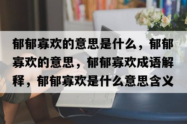 郁郁寡歡的意思是什么，郁郁寡歡的意思，郁郁寡歡成語解釋，郁郁寡歡是什么意思含義寓意