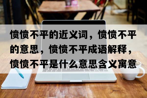 憤憤不平的近義詞，憤憤不平的意思，憤憤不平成語解釋，憤憤不平是什么意思含義寓意