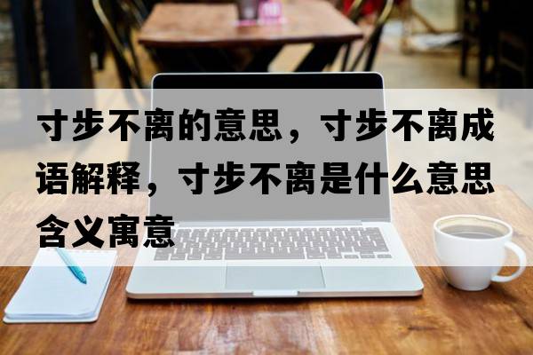寸步不離的意思，寸步不離成語(yǔ)解釋?zhuān)绮讲浑x是什么意思含義寓意