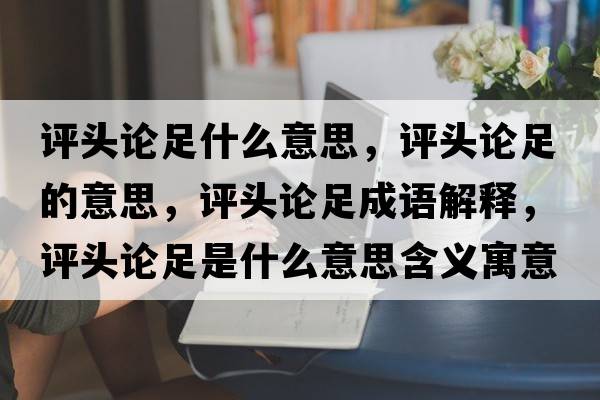 評頭論足什么意思，評頭論足的意思，評頭論足成語解釋，評頭論足是什么意思含義寓意