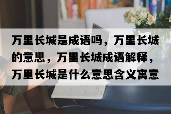 萬里長城是成語嗎，萬里長城的意思，萬里長城成語解釋，萬里長城是什么意思含義寓意